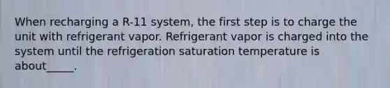 When recharging a R-11 system, the first step is to charge the unit with refrigerant vapor. Refrigerant vapor is charged into the system until the refrigeration saturation temperature is about_____.