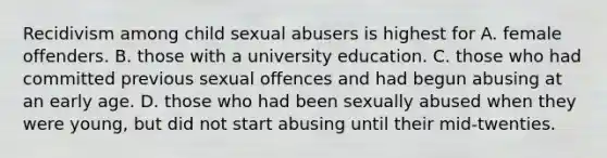 Recidivism among child sexual abusers is highest for A. female offenders. B. those with a university education. C. those who had committed previous sexual offences and had begun abusing at an early age. D. those who had been sexually abused when they were young, but did not start abusing until their mid-twenties.