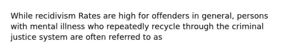 While recidivism Rates are high for offenders in general, persons with mental illness who repeatedly recycle through the criminal justice system are often referred to as