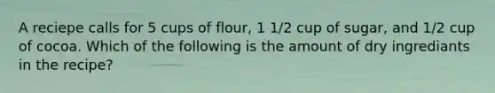 A reciepe calls for 5 cups of flour, 1 1/2 cup of sugar, and 1/2 cup of cocoa. Which of the following is the amount of dry ingrediants in the recipe?