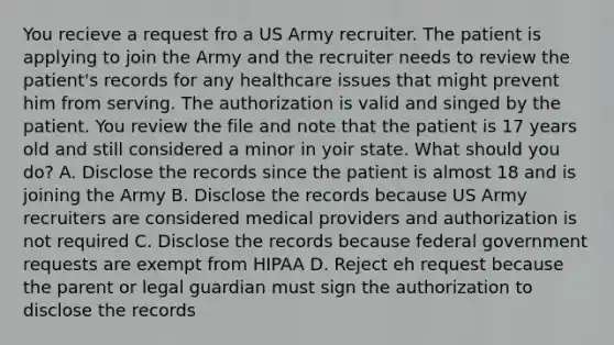 You recieve a request fro a US Army recruiter. The patient is applying to join the Army and the recruiter needs to review the patient's records for any healthcare issues that might prevent him from serving. The authorization is valid and singed by the patient. You review the file and note that the patient is 17 years old and still considered a minor in yoir state. What should you do? A. Disclose the records since the patient is almost 18 and is joining the Army B. Disclose the records because US Army recruiters are considered medical providers and authorization is not required C. Disclose the records because federal government requests are exempt from HIPAA D. Reject eh request because the parent or legal guardian must sign the authorization to disclose the records