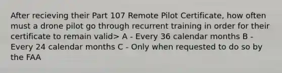 After recieving their Part 107 Remote Pilot Certificate, how often must a drone pilot go through recurrent training in order for their certificate to remain valid> A - Every 36 calendar months B - Every 24 calendar months C - Only when requested to do so by the FAA