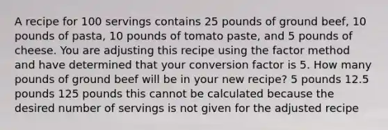 A recipe for 100 servings contains 25 pounds of ground beef, 10 pounds of pasta, 10 pounds of tomato paste, and 5 pounds of cheese. You are adjusting this recipe using the factor method and have determined that your conversion factor is 5. How many pounds of ground beef will be in your new recipe? 5 pounds 12.5 pounds 125 pounds this cannot be calculated because the desired number of servings is not given for the adjusted recipe