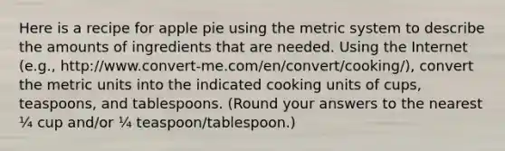 Here is a recipe for apple pie using the metric system to describe the amounts of ingredients that are needed. Using the Internet (e.g., http://www.convert-me.com/en/convert/cooking/), convert the metric units into the indicated cooking units of cups, teaspoons, and tablespoons. (Round your answers to the nearest ¼ cup and/or ¼ teaspoon/tablespoon.)