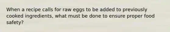 When a recipe calls for raw eggs to be added to previously cooked ingredients, what must be done to ensure proper food safety?