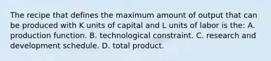 The recipe that defines the maximum amount of output that can be produced with K units of capital and L units of labor is the: A. production function. B. technological constraint. C. research and development schedule. D. total product.