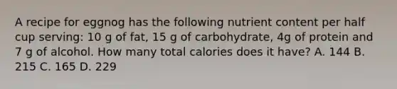 A recipe for eggnog has the following nutrient content per half cup serving: 10 g of fat, 15 g of carbohydrate, 4g of protein and 7 g of alcohol. How many total calories does it have? A. 144 B. 215 C. 165 D. 229