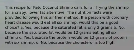 This recipe for Keto Coconut Shrimp calls for air-frying the shrimp for a crispy, lower fat alterntive. The nutrition facts were provided following this air-frier method. If a person with coronary heart disease would eat all six shrimp, would this be a good choice? a. Yes, because the saturated fat is only 2 grams b. No, because the saturated fat would be 12 grams eating all six shrimp c. Yes, because the protein would be 12 grams of protein with six shrimp. d. No, because the cholesterol is too high.