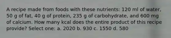 A recipe made from foods with these nutrients: 120 ml of water, 50 g of fat, 40 g of protein, 235 g of carbohydrate, and 600 mg of calcium. How many kcal does the entire product of this recipe provide? Select one: a. 2020 b. 930 c. 1550 d. 580