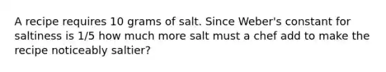 A recipe requires 10 grams of salt. Since Weber's constant for saltiness is 1/5 how much more salt must a chef add to make the recipe noticeably saltier?