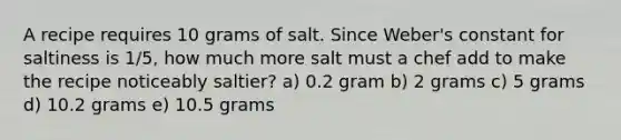 A recipe requires 10 grams of salt. Since Weber's constant for saltiness is 1/5, how much more salt must a chef add to make the recipe noticeably saltier? a) 0.2 gram b) 2 grams c) 5 grams d) 10.2 grams e) 10.5 grams