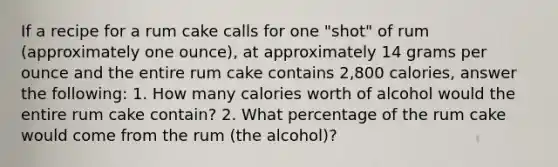 If a recipe for a rum cake calls for one "shot" of rum (approximately one ounce), at approximately 14 grams per ounce and the entire rum cake contains 2,800 calories, answer the following: 1. How many calories worth of alcohol would the entire rum cake contain? 2. What percentage of the rum cake would come from the rum (the alcohol)?