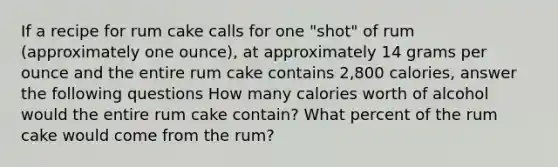 If a recipe for rum cake calls for one "shot" of rum (approximately one ounce), at approximately 14 grams per ounce and the entire rum cake contains 2,800 calories, answer the following questions How many calories worth of alcohol would the entire rum cake contain? What percent of the rum cake would come from the rum?