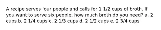 A recipe serves four people and calls for 1 1/2 cups of broth. If you want to serve six people, how much broth do you need? a. 2 cups b. 2 1/4 cups c. 2 1/3 cups d. 2 1/2 cups e. 2 3/4 cups