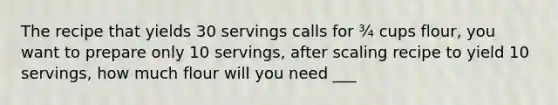 The recipe that yields 30 servings calls for ¾ cups flour, you want to prepare only 10 servings, after scaling recipe to yield 10 servings, how much flour will you need ___