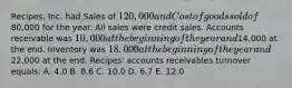 Recipes, Inc. had Sales of 120,000 and Cost of goods sold of80,000 for the year. All sales were credit sales. Accounts receivable was 10,000 at the beginning of the year and14,000 at the end. Inventory was 18,000 at the beginning of the year and22,000 at the end. Recipes' accounts receivables turnover equals: A. 4.0 B. 8.6 C. 10.0 D. 6.7 E. 12.0