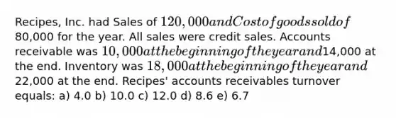 Recipes, Inc. had Sales of 120,000 and Cost of goods sold of80,000 for the year. All sales were credit sales. Accounts receivable was 10,000 at the beginning of the year and14,000 at the end. Inventory was 18,000 at the beginning of the year and22,000 at the end. Recipes' accounts receivables turnover equals: a) 4.0 b) 10.0 c) 12.0 d) 8.6 e) 6.7