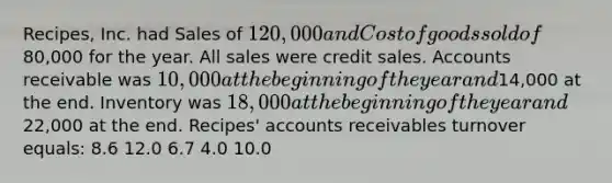 Recipes, Inc. had Sales of 120,000 and Cost of goods sold of80,000 for the year. All sales were credit sales. Accounts receivable was 10,000 at the beginning of the year and14,000 at the end. Inventory was 18,000 at the beginning of the year and22,000 at the end. Recipes' accounts receivables turnover equals: 8.6 12.0 6.7 4.0 10.0