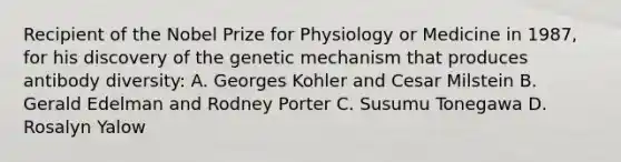 Recipient of the Nobel Prize for Physiology or Medicine in 1987, for his discovery of the genetic mechanism that produces antibody diversity: A. Georges Kohler and Cesar Milstein B. Gerald Edelman and Rodney Porter C. Susumu Tonegawa D. Rosalyn Yalow