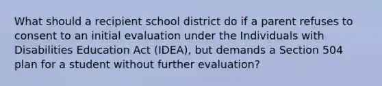 What should a recipient school district do if a parent refuses to consent to an initial evaluation under the Individuals with Disabilities Education Act (IDEA), but demands a Section 504 plan for a student without further evaluation?