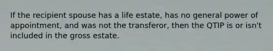 If the recipient spouse has a life estate, has no general power of appointment, and was not the transferor, then the QTIP is or isn't included in the gross estate.