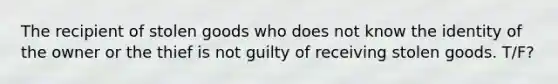 The recipient of stolen goods who does not know the identity of the owner or the thief is not guilty of receiving stolen goods. T/F?