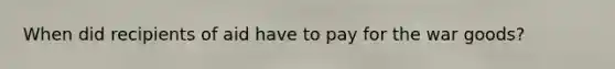 When did recipients of aid have to pay for the war goods?