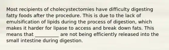 Most recipients of cholecystectomies have difficulty digesting fatty foods after the procedure. This is due to the lack of emulsification of lipids during the process of digestion, which makes it harder for lipase to access and break down fats. This means that __________ are not being efficiently released into the small intestine during digestion.