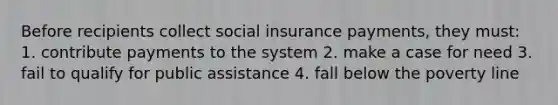 Before recipients collect social insurance payments, they must: 1. contribute payments to the system 2. make a case for need 3. fail to qualify for public assistance 4. fall below the poverty line