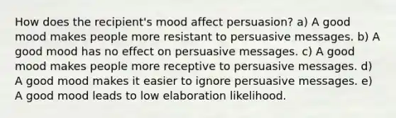 How does the recipient's mood affect persuasion? a) A good mood makes people more resistant to persuasive messages. b) A good mood has no effect on persuasive messages. c) A good mood makes people more receptive to persuasive messages. d) A good mood makes it easier to ignore persuasive messages. e) A good mood leads to low elaboration likelihood.