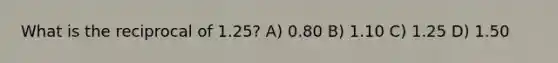 What is the reciprocal of 1.25? A) 0.80 B) 1.10 C) 1.25 D) 1.50