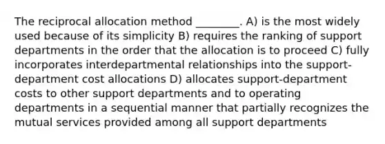 The reciprocal allocation method ________. A) is the most widely used because of its simplicity B) requires the ranking of support departments in the order that the allocation is to proceed C) fully incorporates interdepartmental relationships into the support-department cost allocations D) allocates support-department costs to other support departments and to operating departments in a sequential manner that partially recognizes the mutual services provided among all support departments