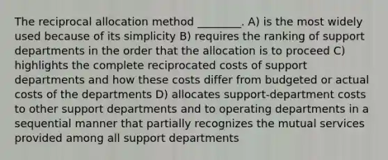 The reciprocal allocation method ________. A) is the most widely used because of its simplicity B) requires the ranking of support departments in the order that the allocation is to proceed C) highlights the complete reciprocated costs of support departments and how these costs differ from budgeted or actual costs of the departments D) allocates support-department costs to other support departments and to operating departments in a sequential manner that partially recognizes the mutual services provided among all support departments