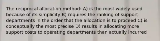 The reciprocal allocation method: A) is the most widely used because of its simplicity B) requires the ranking of support departments in the order that the allocation is to proceed C) is conceptually the most precise D) results in allocating more support costs to operating departments than actually incurred