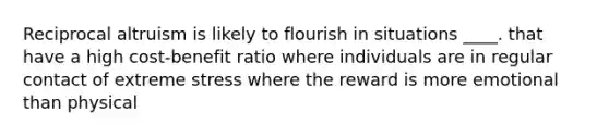 Reciprocal altruism is likely to flourish in situations ____. that have a high cost-benefit ratio where individuals are in regular contact of extreme stress where the reward is more emotional than physical