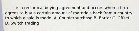 _____ is a reciprocal buying agreement and occurs when a firm agrees to buy a certain amount of materials back from a country to which a sale is made. A. Counterpurchase B. Barter C. Offset D. Switch trading