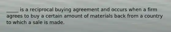 _____ is a reciprocal buying agreement and occurs when a firm agrees to buy a certain amount of materials back from a country to which a sale is made.