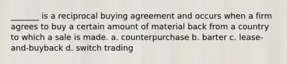 _______ is a reciprocal buying agreement and occurs when a firm agrees to buy a certain amount of material back from a country to which a sale is made. a. counterpurchase b. barter c. lease-and-buyback d. switch trading