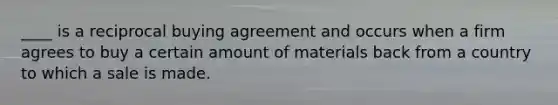 ____ is a reciprocal buying agreement and occurs when a firm agrees to buy a certain amount of materials back from a country to which a sale is made.