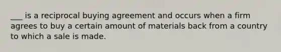 ___ is a reciprocal buying agreement and occurs when a firm agrees to buy a certain amount of materials back from a country to which a sale is made.