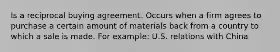 Is a reciprocal buying agreement. Occurs when a firm agrees to purchase a certain amount of materials back from a country to which a sale is made. For example: U.S. relations with China