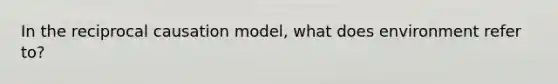 In the reciprocal causation model, what does environment refer to?