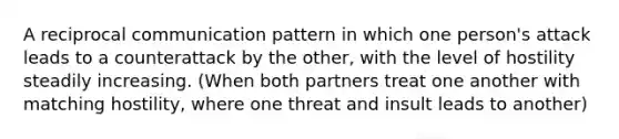 A reciprocal communication pattern in which one person's attack leads to a counterattack by the other, with the level of hostility steadily increasing. (When both partners treat one another with matching hostility, where one threat and insult leads to another)