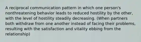 A reciprocal communication pattern in which one person's nonthreatening behavior leads to reduced hostility by the other, with the level of hostility steadily decreasing. (When partners both withdraw from one another instead of facing their problems, resulting with the satisfaction and vitality ebbing from the relationship)