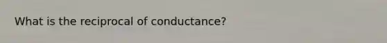 What is the reciprocal of conductance?