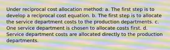 Under reciprocal cost allocation method: a. The first step is to develop a reciprocal cost equation. b. The first step is to allocate the service department costs to the production departments. c. One service department is chosen to allocate costs first. d. Service department costs are allocated directly to the production departments.