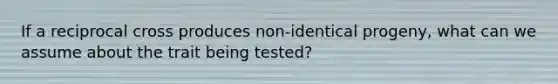 If a reciprocal cross produces non-identical progeny, what can we assume about the trait being tested?