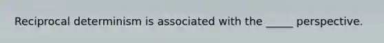 Reciprocal determinism is associated with the _____ perspective.