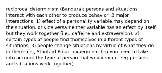 reciprocal determinism (Bandura); persons and situations interact with each other to produce behavior; 3 major interactions: 1) effect of a personality variable may depend on the situation, or vice versa-neither variable has an effect by itself but they work together (i.e., caffeine and extraversion); 2) certain types of people find themselves in different types of situations; 3) people change situations by virtue of what they do in them (i.e., Stanford Prison experiment-tho you need to take into account the type of person that would volunteer; persons and situations work together)