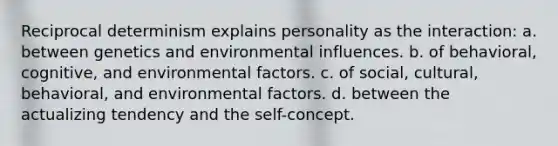 Reciprocal determinism explains personality as the interaction: a. between genetics and environmental influences. b. of behavioral, cognitive, and environmental factors. c. of social, cultural, behavioral, and environmental factors. d. between the actualizing tendency and the self-concept.